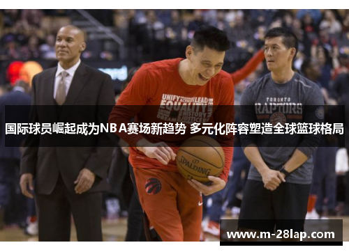 国际球员崛起成为NBA赛场新趋势 多元化阵容塑造全球篮球格局