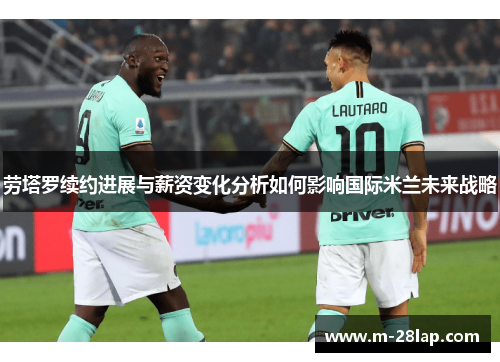 劳塔罗续约进展与薪资变化分析如何影响国际米兰未来战略