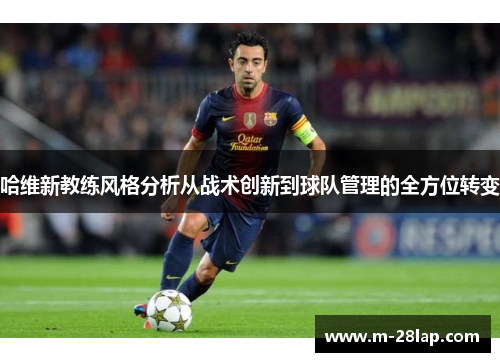 哈维新教练风格分析从战术创新到球队管理的全方位转变