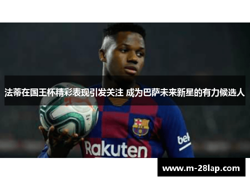 法蒂在国王杯精彩表现引发关注 成为巴萨未来新星的有力候选人