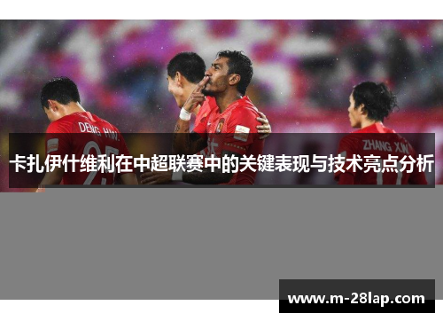 卡扎伊什维利在中超联赛中的关键表现与技术亮点分析