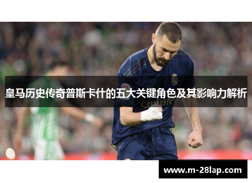 皇马历史传奇普斯卡什的五大关键角色及其影响力解析